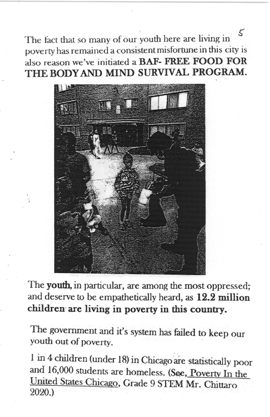 “The fact that 5o many of our youth here are living in poverty has remained a consistent misfortune in this ity is also reason we’ve initiated a BAF- FREE FOOD FOR THE BODY AND MIND SURVIVAL PROGRAM.  The youth, in particular, are among the most oppressed; and deserve to be empathetically heard, as 12.2 million children are living in poverty in this country.  The government and it’s system has failed to keep our youth out of poverty.  1’in 4 children (under 18) in Chicagoare statistically poor and 16,000 students are homeless. (See, Poverty In the United States Chicago, Grade 9 STEM Mr. Chittaro 2020.) 